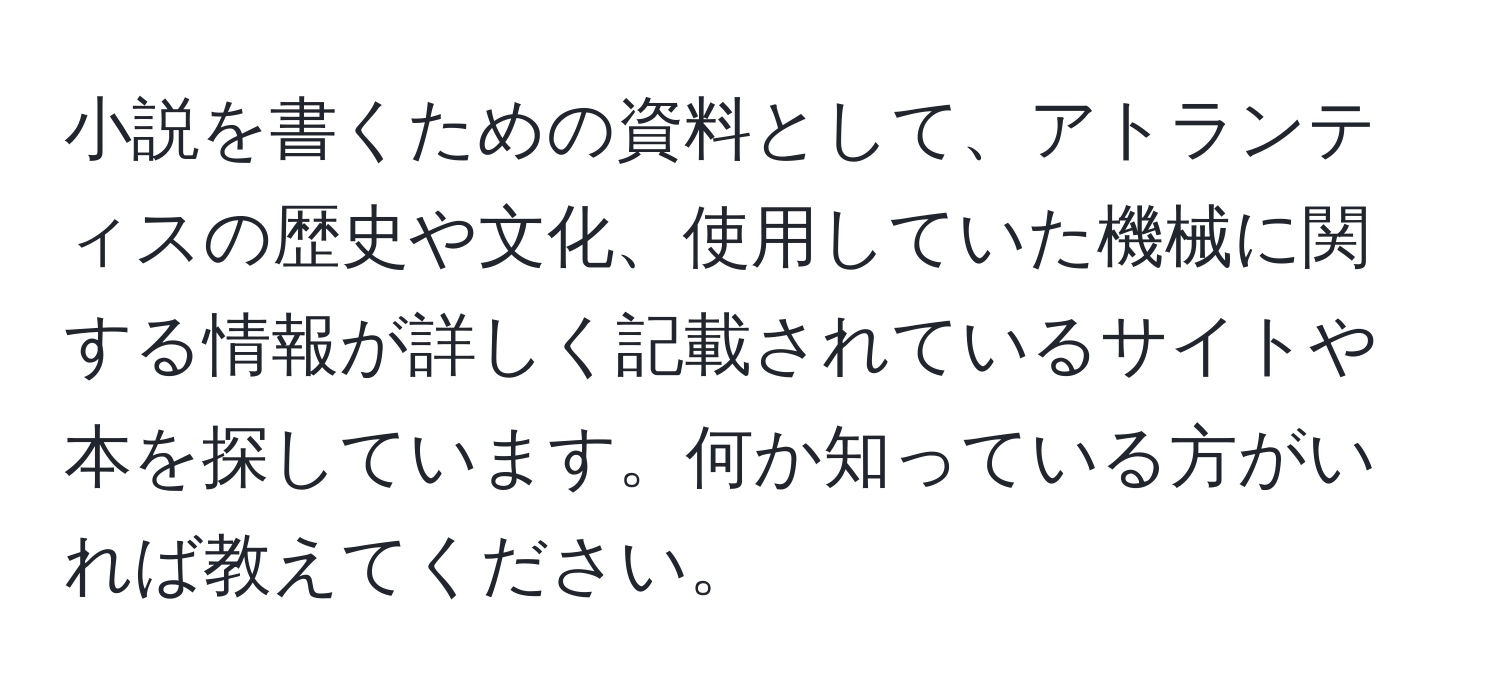 小説を書くための資料として、アトランティスの歴史や文化、使用していた機械に関する情報が詳しく記載されているサイトや本を探しています。何か知っている方がいれば教えてください。