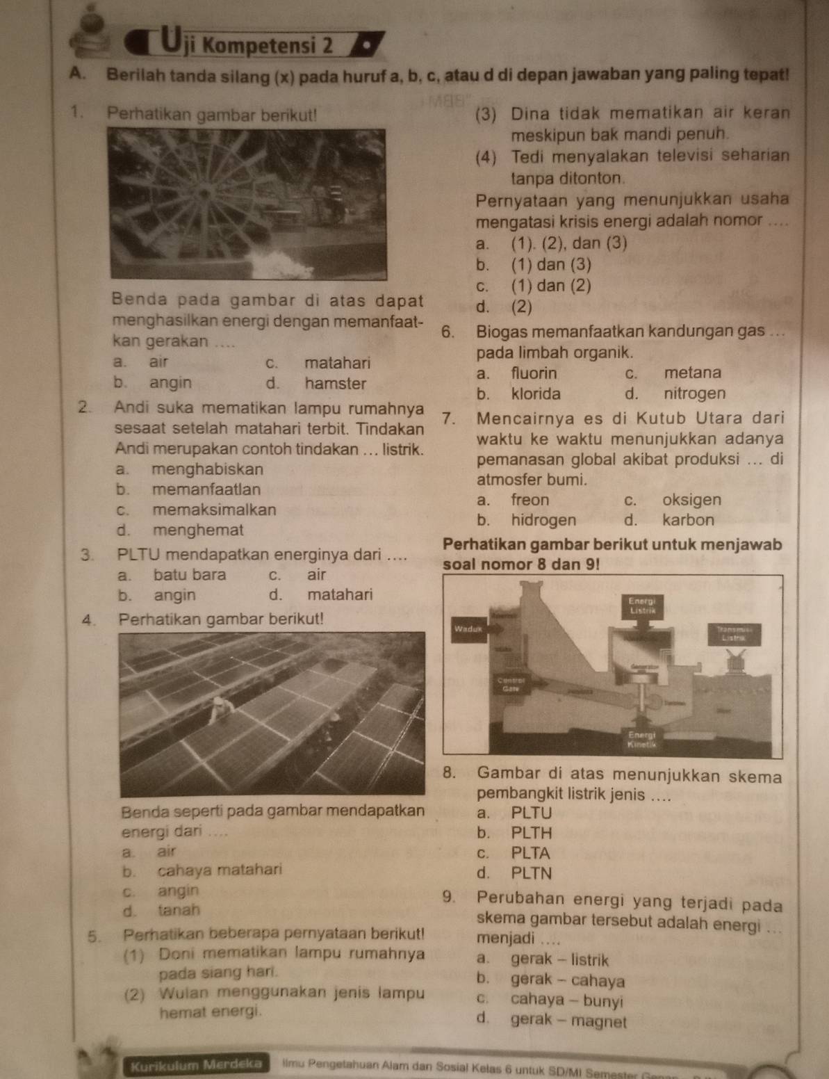 Uji Kompetensi 2 .
A. Berilah tanda silang (x) pada huruf a, b, c, atau d di depan jawaban yang paling tepat!
1. Perhatikan gambar berikut! (3) Dina tidak mematikan air keran
meskipun bak mandi penuh.
(4) Tedi menyalakan televisi seharian
tanpa ditonton.
Pernyataan yang menunjukkan usaha
mengatasi krisis energi adalah nomor ....
a. (1). (2), dan (3)
b. (1) dan (3)
c. (1) dan (2)
Benda pada gambar di atas dapat d. (2)
menghasilkan energi dengan memanfaat- 6. Biogas memanfaatkan kandungan gas ..
kan gerakan ....
a. air c. matahari
pada limbah organik.
a. fluorin
b angin d. hamster c. metana
b. klorida d. nitrogen
2. Andi suka mematikan lampu rumahnya 7. Mencairnya es di Kutub Utara dari
sesaat setelah matahari terbit. Tindakan
Andi merupakan contoh tindakan ... listrik. waktu ke waktu menunjukkan adanya
pemanasan global akibat produksi ... di
a. menghabiskan
atmosfer bumi.
b. memanfaatlan
a. freon c. oksigen
c. memaksimalkan d. karbon
d. menghemat
b. hidrogen
3. PLTU mendapatkan energinya dari ... Perhatikan gambar berikut untuk menjawab
a. batu bara c. air
b. angin d. matahari
4. Perhatikan gambar berikut!
. Gambar di atas menunjukkan skema
pembangkit listrik jenis ....
Benda seperti pada gambar mendapatkan a. PLTU
energi dari .... b. PLTH
a. air c. PLTA
b. cahaya matahari d. PLTN
c. angin 9. Perubahan energi yang terjadi pada
d. tanah skema gambar tersebut adalah energi ..
5. Perhatikan beberapa pernyataan berikut! menjadi ...
(1) Doni mematikan lampu rumahnya a. gerak - listrik
pada siang hari.
b. gerak - cahaya
(2) Wulan menggunakan jenis lampu c. cahaya - bunyi
hemat energi.
d. gerak - magnet
Kurikulum Merdeka  limu Pengetahuan Alam dan Sosial Kelas 6 untuk SD/MI Semester