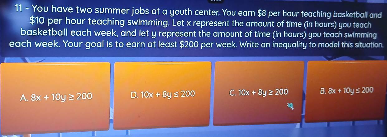 You have two summer jobs at a youth center. You earn $8 per hour teaching basketball and
$10 per hour teaching swimming. Let x represent the amount of time (in hours) you teach
basketball each week, and let y represent the amount of time (in hours) you teach swimming
each week. Your goal is to earn at least $200 per week. Write an inequality to model this situation.
A. 8x+10y≥ 200
C.
D. 10x+8y≤ 200 10x+8y≥ 200 B. 8x+10y≤ 200