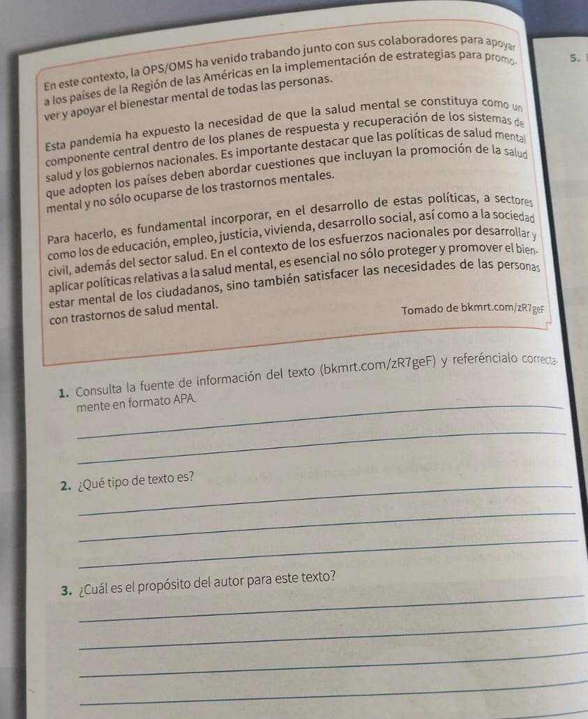 En este contexto, la OPS/OMS ha venido trabando junto con sus colaboradores para apoya 
a los países de la Región de las Américas en la implementación de estrategias para promo 
5. 
ver y apoyar el bienestar mental de todas las personas. 
Esta pandemia ha expuesto la necesidad de que la salud mental se constituya como un 
componente central dentro de los planes de respuesta y recuperación de los sisteras de 
salud y los gobiernos nacionales. Es importante destacar que las políticas de salud menta 
que adopten los países deben abordar cuestiones que incluyan la promoción de la salud 
mental y no sólo ocuparse de los trastornos mentales. 
Para hacerlo, es fundamental incorporar, en el desarrollo de estas políticas, a sectores 
como los de educación, empleo, justicia, vivienda, desarrollo social, así como a la sociedad 
civil, además del sector salud. En el contexto de los esfuerzos nacionales por desarrollar y 
aplicar políticas relativas a la salud mental, es esencial no sólo proteger y promover el bien 
estar mental de los ciudadanos, sino también satisfacer las necesidades de las personas 
con trastornos de salud mental. 
Tomado de bkmrt.com/zR7geF 
1 Consulta la fuente de información del texto (bkmrt.com/zR7geF) y referéncialo correcta 
_mente en formato APA. 
_ 
2¿Qué tipo de texto es? 
_ 
_ 
_ 
3. ¿Cuál es el propósito del autor para este texto? 
_ 
_ 
_ 
_