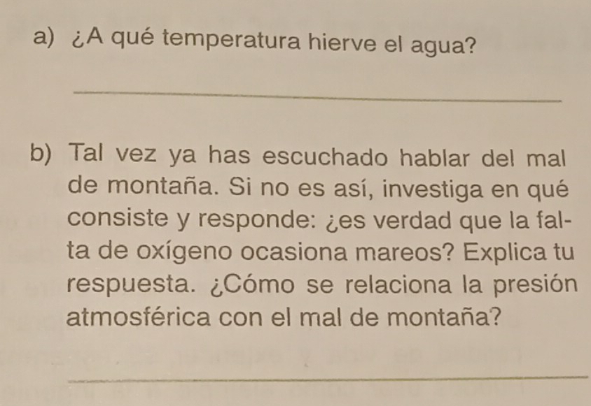 ¿A qué temperatura hierve el agua? 
_ 
b) Tal vez ya has escuchado hablar del mal 
de montaña. Si no es así, investiga en qué 
consiste y responde: ¿es verdad que la fal- 
ta de oxígeno ocasiona mareos? Explica tu 
respuesta. ¿Cómo se relaciona la presión 
atmosférica con el mal de montaña? 
_ 
_