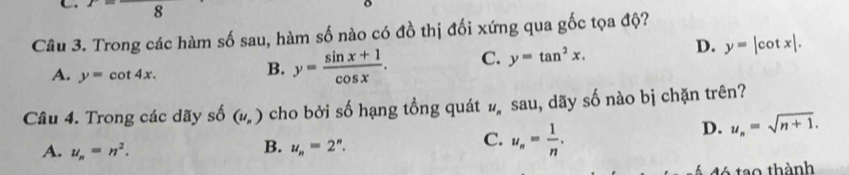 x 8 D. y=|cot x|. 
Câu 3. Trong các hàm số sau, hàm số nào có đồ thị đối xứng qua gốc tọa độ?
A. y=cot 4x.
B. y= (sin x+1)/cos x . C. y=tan^2x. 
Câu 4. Trong các dãy số (u_n) cho bởi số hạng tổng quát #sau, dãy số nào bị chặn trên?
D. u_n=sqrt(n+1).
B.
A. u_n=n^2. u_n=2^n.
C. u_n= 1/n . 
tó tạo thành