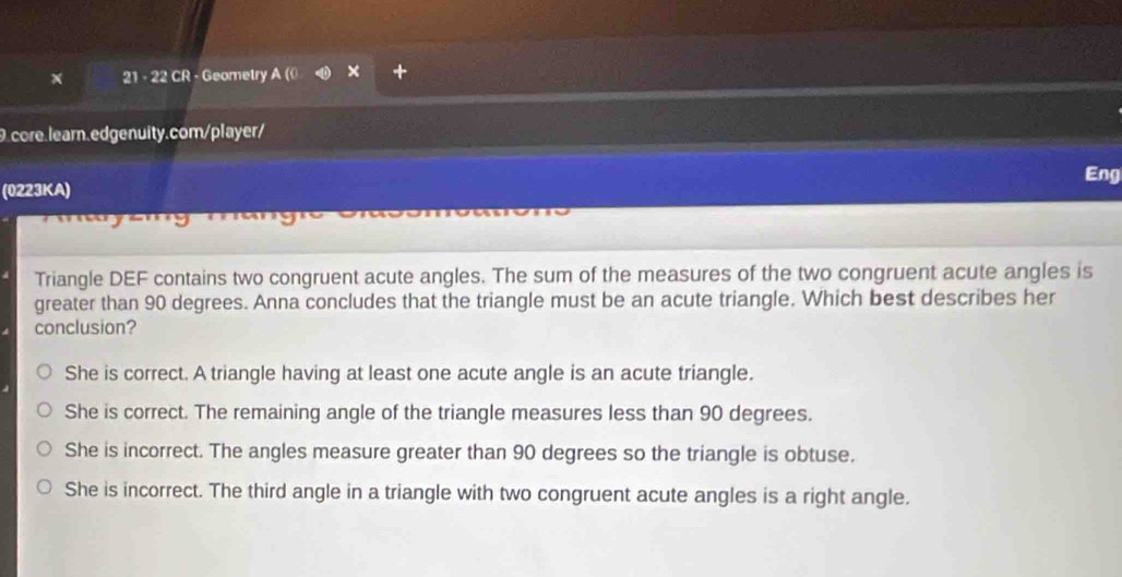 21 - 22 CR - Geometry A (0 +
9.core.learn.edgenuity.com/player/
Eng
(0223KA)
Triangle DEF contains two congruent acute angles. The sum of the measures of the two congruent acute angles is
greater than 90 degrees. Anna concludes that the triangle must be an acute triangle. Which best describes her
conclusion?
She is correct. A triangle having at least one acute angle is an acute triangle.
She is correct. The remaining angle of the triangle measures less than 90 degrees.
She is incorrect. The angles measure greater than 90 degrees so the triangle is obtuse.
She is incorrect. The third angle in a triangle with two congruent acute angles is a right angle.