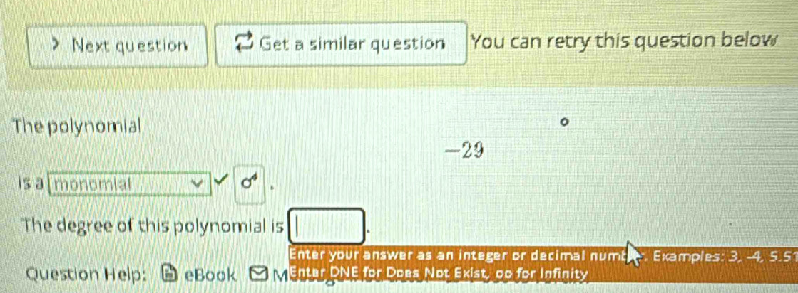 Next question Get a similar question You can retry this question below 
The polynomial
-29
is a monomial sigma^4
The degree of this polynomial is 
Enter your answer as an integer or decimal numb Examples: 3, -4, 5.5
Question Help: eBook MEnter DNE for Does Not Exist, gp for Infinity