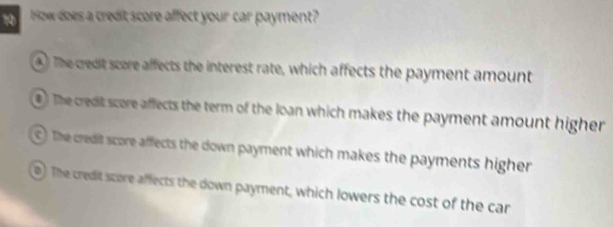 frow does a credit score affect your car payment?
4) The credit score affects the interest rate, which affects the payment amount
) The credit score affects the term of the loan which makes the payment amount higher
C The credit score affects the down payment which makes the payments higher
0) The credit score affects the down payment, which lowers the cost of the car