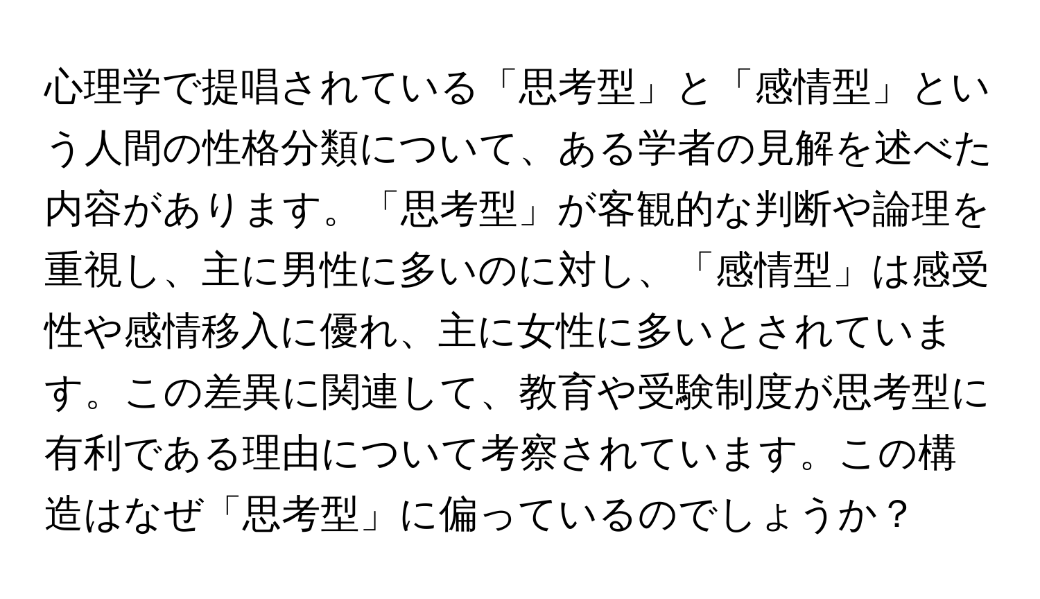 心理学で提唱されている「思考型」と「感情型」という人間の性格分類について、ある学者の見解を述べた内容があります。「思考型」が客観的な判断や論理を重視し、主に男性に多いのに対し、「感情型」は感受性や感情移入に優れ、主に女性に多いとされています。この差異に関連して、教育や受験制度が思考型に有利である理由について考察されています。この構造はなぜ「思考型」に偏っているのでしょうか？