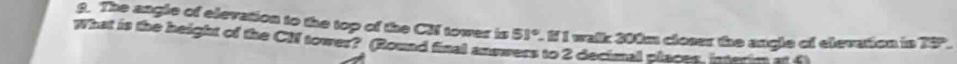 The angle of elevation to the top of the CM tower is 51° 1 I walk 200m closer the angle of elevation in 75. 
What is the height of the CN tower? (Round final answers to 2 decimal places, interim at f
