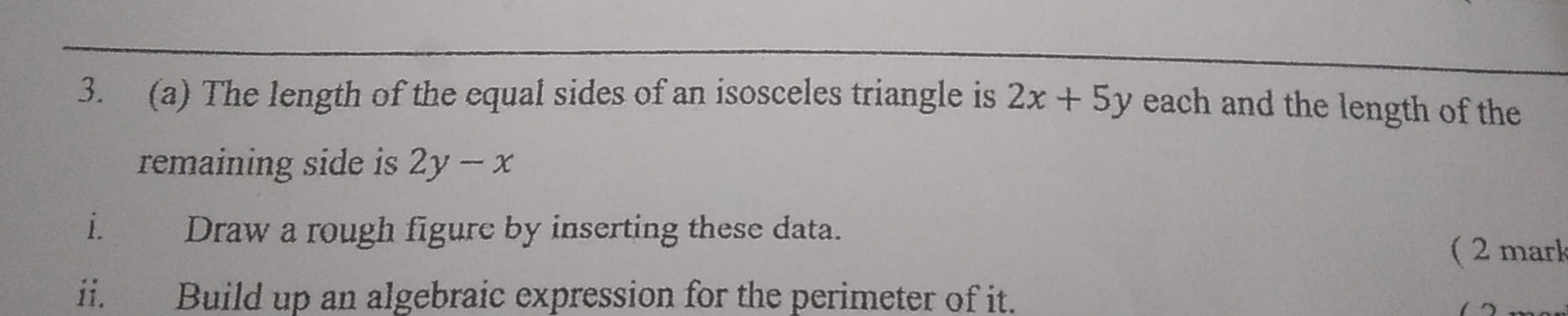 The length of the equal sides of an isosceles triangle is 2x+5y each and the length of the
remaining side is 2y-x
i. Draw a rough figure by inserting these data.
( 2 mark
ii. Build up an algebraic expression for the perimeter of it.