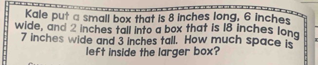 Kale put a small box that is 8 inches long, 6 inches
wide, and 2 inches tall into a box that is 18 inches long
7 inches wide and 3 inches tall. How much space is 
left inside the larger box?