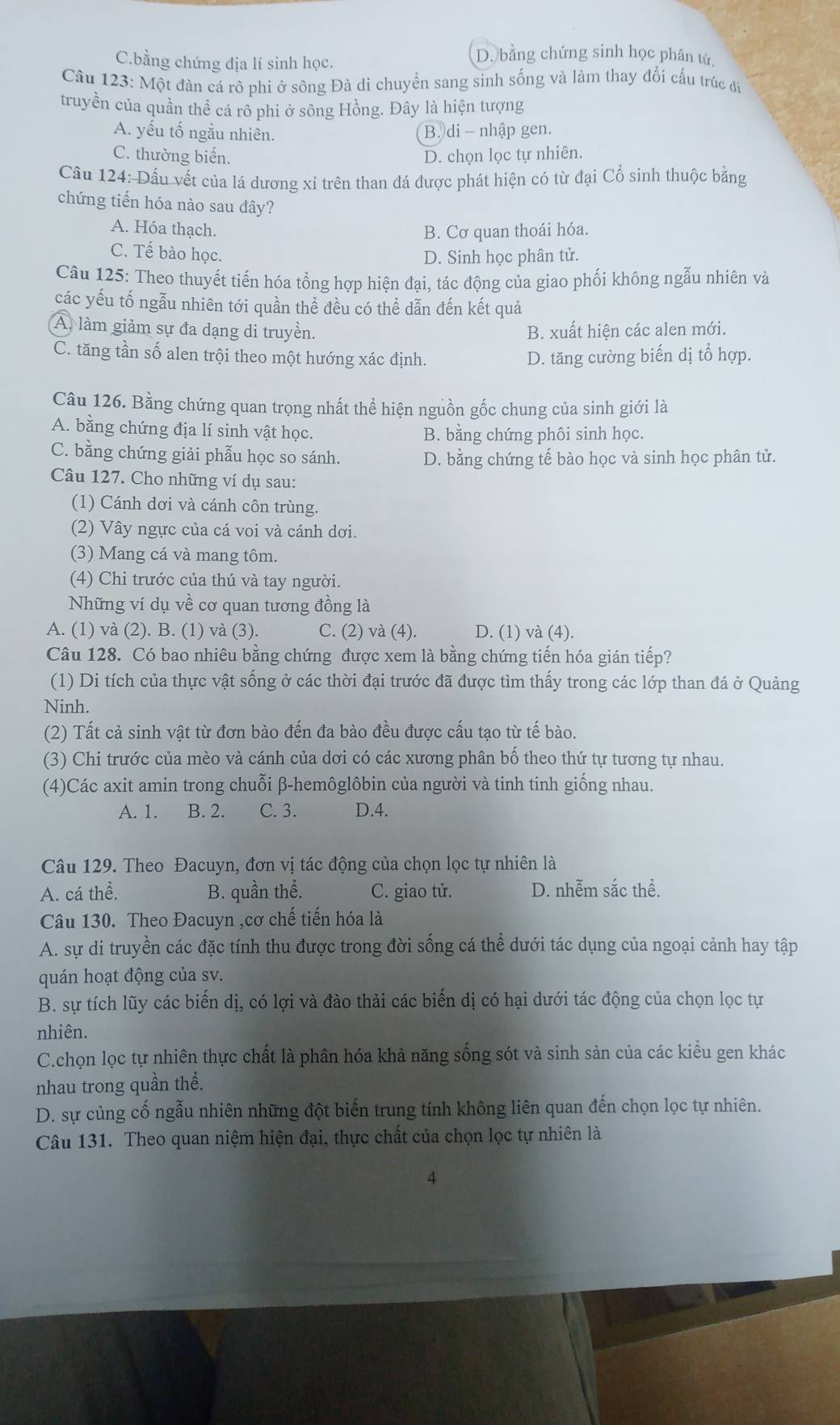 C.bằng chứng địa lí sinh học.
D. bằng chứng sinh học phân tử.
Câu 123: Một đàn cá rô phi ở sông Đà di chuyển sang sinh sống và làm thay đổi cấu trúc đ
truyền của quần thể cá rô phi ở sông Hồng. Đây là hiện tượng
A. yếu tố ngẫu nhiên.
B. di - nhập gen.
C. thường biển. D. chọn lọc tự nhiên.
Cầu 124: Dấu vết của lá dương xỉ trên than đá được phát hiện có từ đại Cổ sinh thuộc bằng
chứng tiến hóa nào sau đây?
A. Hóa thạch. B. Cơ quan thoái hóa.
C. Tế bào học.
D. Sinh học phân tử.
Câu 125: Theo thuyết tiến hóa tổng hợp hiện đại, tác động của giao phối không ngẫu nhiên và
các yếu tố ngẫu nhiên tới quần thể đều có thể dẫn đến kết quả
A. làm giảm sự đa dạng di truyền. B. xuất hiện các alen mới.
C. tăng tần số alen trội theo một hướng xác định. D. tăng cường biến dị tổ hợp.
Câu 126. Bằng chứng quan trọng nhất thể hiện nguồn gốc chung của sinh giới là
A. bằng chứng địa lí sinh vật học. B. bằng chứng phôi sinh học.
C. bằng chứng giải phẫu học so sánh. D. bằng chứng tế bào học và sinh học phân tử.
Câu 127. Cho những ví dụ sau:
(1) Cánh dơi và cánh côn trùng.
(2) Vây ngực của cá voi và cánh dơi.
(3) Mang cá và mang tôm.
(4) Chi trước của thú và tay người.
Những ví dụ về cơ quan tương đồng là
A. (1) và (2). B. (1) và (3). C. (2) và (4). D. (1) và (4).
Câu 128. Có bao nhiêu bằng chứng được xem là bằng chứng tiến hóa gián tiếp?
(1) Di tích của thực vật sống ở các thời đại trước đã được tìm thấy trong các lớp than đá ở Quảng
Ninh.
(2) Tất cả sinh vật từ đơn bào đến đa bào đều được cấu tạo từ tế bào.
(3) Chi trước của mèo và cánh của dơi có các xương phân bố theo thứ tự tương tự nhau.
(4)Các axit amin trong chuỗi β-hemôglôbin của người và tinh tinh giống nhau.
A. 1. B. 2. C. 3. D.4.
Câu 129. Theo Đacuyn, đơn vị tác động của chọn lọc tự nhiên là
A. cá thể. B. quần thể. C. giao tử. D. nhễm sắc thể.
Câu 130. Theo Đacuyn ,cơ chế tiến hóa là
A. sự di truyền các đặc tính thu được trong đời sống cá thể dưới tác dụng của ngoại cảnh hay tập
quán hoạt động của sv.
B. sự tích lũy các biến dị, có lợi và đào thải các biến dị có hại dưới tác động của chọn lọc tự
nhiên.
C.chọn lọc tự nhiên thực chất là phân hóa khả năng sống sót và sinh sản của các kiểu gen khác
nhau trong quần thể.
D. sự cùng cố ngẫu nhiên những đột biến trung tính không liên quan đến chọn lọc tự nhiên.
Câu 131. Theo quan niệm hiện đại, thực chất của chọn lọc tự nhiên là
4