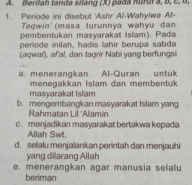 Berilah tanda silang (X) pada huruf a, b, c, d,
1. Periode ini disebut 'Ashr Al-Wahyiwa At-
Taqwin'(masa turunnya wahyu dan
pembentukan masyarakat Islam). Pada
periode inilah, hadis lahir berupa sabda
(aqwal), af’al, dan taqrir Nabi yang berfungsi
a. menerangkan Al-Quran untuk
menegakkan Islam dan membentuk
masyarakat Islam
b.mengembangkan masyarakat Islam yang
Rahmatan Lil ‘Alamin
c. menjadikan masyarakat bertakwa kepada
Allah Swt.
d. selalu menjalankan perintah dan menjauhi
yang dilarang Allah
e. menerangkan agar manusia selalu
beriman