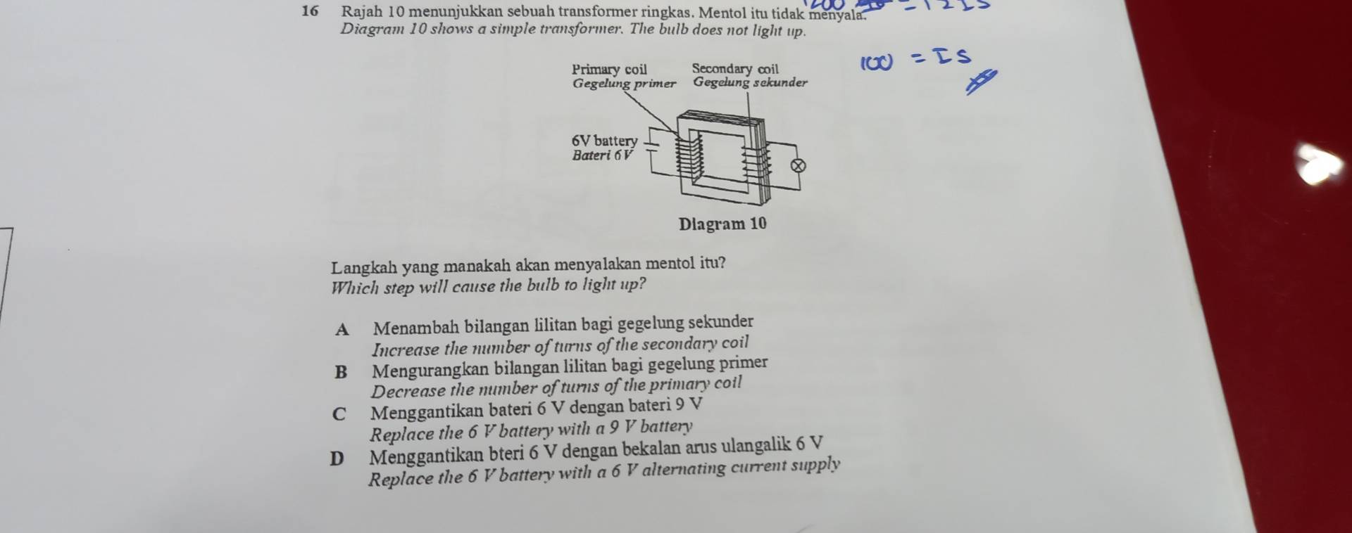 Rajah 10 menunjukkan sebuah transformer ringkas. Mentol itu tidak menyala.
Diagram 10 shows a simple transformer. The bulb does not light up.
Langkah yang manakah akan menyalakan mentol itu?
Which step will cause the bulb to light up?
A Menambah bilangan lilitan bagi gegelung sekunder
Increase the number of turns of the secondary coil
B Mengurangkan bilangan lilitan bagi gegelung primer
Decrease the number of turns of the primary coil
C Menggantikan bateri 6 V dengan bateri 9 V
Replace the 6 V battery with a 9 V battery
D Menggantikan bteri 6 V dengan bekalan arus ulangalik 6 V
Replace the 6 V battery with a 6 V alternating current supply