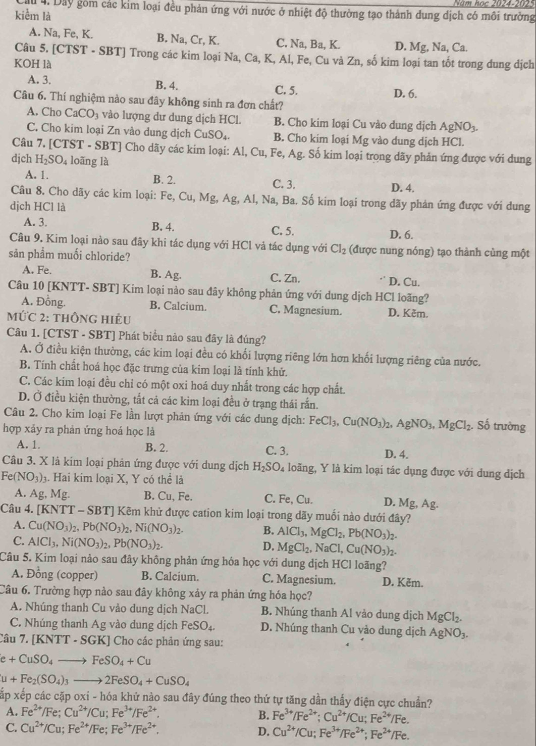 Năm học 2024-2025
ấu 4. Day gồm các kim loại đều phản ứng với nước ở nhiệt độ thường tạo thành dung dịch có môi trường
kiểm là
A. Na, Fe, K. B. Na, Cr, K. C. Na, Ba, K. D. Mg, Na, Ca.
Câu 5. [CTST - SBT] Trong các kim loại Na, Ca, K, Al, Fe, Cu và Zn, số kim loại tan tốt trong dung dịch
KOH là
A. 3. B. 4. C. 5.
D. 6.
Câu 6. Thí nghiệm nào sau đây không sinh ra đơn chất?
A. Cho CaCO_3 vào lượng dư dung dịch HCl. B. Cho kim loại Cu vào dung dịch AgNO_3.
C. Cho kim loại Zn vào dung dịch CuSO₄. B. Cho kim loại Mg vào dung dịch HCl.
Câu 7. [CTST - SBT] Cho dãy các kim loại: Al, Cu, Fe, Ag. Số kim loại trọng dãy phản ứng được với dung
djch H_2SO_4 loãng là
A. 1. B. 2. C. 3.
D. 4.
Câu 8. Cho dãy các kim loại: Fe, Cu, Mg, Ag, Al, Na, Ba. Số kim loại trong dãy phản ứng được với dung
dịch HCl là
A. 3. B. 4. C. 5. D. 6.
Câu 9. Kim loại nào sau đây khi tác dụng với HCl vả tác dụng với Cl_2 (được nung nóng) tạo thành cùng một
sản phẩm muối chloride?
A. Fe. B. Ag. C. Zn. D. Cu.
Câu 10 [KNTT- SBT] Kim loại nào sau đây không phản ứng với dung dịch HCl loãng?
A. Đồng. B. Calcium. C. Magnesium. D. Kêm.
MứC 2: thÔnG HIệu
Câu 1. [CTST - SBT] Phát biểu nào sau đây là đúng?
A. Ở điều kiện thường, các kim loại đều có khối lượng riêng lớn hơn khối lượng riêng của nước.
B. Tính chất hoá học đặc trưng của kim loại là tính khử.
C. Các kim loại đều chỉ có một oxi hoá duy nhất trong các hợp chất.
D. Ở điều kiện thường, tất cả các kim loại đều ở trạng thái rắn.
Câu 2. Cho kim loại Fe lần lượt phản ứng với các dung dịch: FeCl_3,Cu(NO_3)_2,AgNO_3,MgCl_2. Số trường
hợp xảy ra phản ứng hoá học là
A. 1. B. 2. C. 3.
D. 4.
Câu 3. X là kim loại phản ứng được với dung dịch H_2SO_4 loãng, Y là kim loại tác dụng được với dung dịch
Fe(NO_3)_3. Hai kim loại X, Y có thể là
A. Ag, Mg. B. Cu, Fe. C. Fe, Cu.
D. Mg, Ag.
Câu 4. [KNTT-SBT] '  Kêm khử được cation kim loại trong dãy muối nào dưới đây?
A. Cu(NO_3)_2,Pb(NO_3)_2, Ni(NO_3)_2. AlCl_3,MgCl_2,Pb(NO_3)_2.
B.
C. AlCl_3,Ni(NO_3)_2,Pb(NO_3)_2.
D. MgCl_2,NaCl,Cu(NO_3)_2.
Câu 5. Kim loại nào sau đây không phản ứng hóa học với dung dịch HCl loãng?
A. Đồng (copper) B. Calcium. C. Magnesium. D. Kẽm.
Câu 6. Trường hợp nào sau đây không xảy ra phản ứng hóa học?
A. Nhúng thanh Cu vào dung dịch NaCl. B. Nhúng thanh Al vào dung dịch MgCl_2.
C. Nhúng thanh Ag vào dung dịch FeSO_4. D. Nhúng thanh Cu vào dung dịch AgNO_3.
Câu 7. [KNTT· SGK] KJ Cho các phản ứng sau:
e+CuSO_4to FeSO_4+Cu
u+Fe_2(SO_4)_3to 2FeSO_4+CuSO_4
Xấp xếp các cặp oxi - hóa khử nào sau đây đúng theo thứ tự tăng dần thấy điện cực chuẩn?
A. Fe^(2+)/Fe;Cu^(2+)/Cu;Fe^(3+)/Fe^(2+). B. Fe^(3+)/Fe^(2+);Cu^(2+)/Cu;Fe^(2+)/Fe.
C. Cu^(2+)/Cu;Fe^(2+)/Fe;Fe^(3+)/Fe^(2+).
D. Cu^(2+)/Cu;Fe^(3+)/Fe^(2+);Fe^(2+)/Fe.