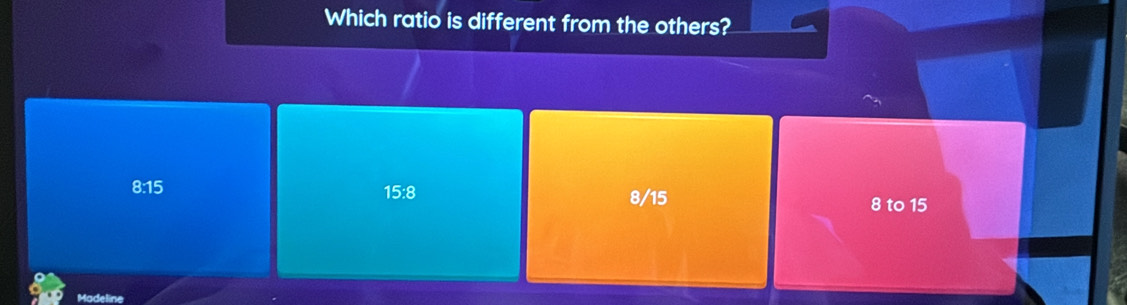 Which ratio is different from the others?
8:15 15:8 8/15
8 to 15
Madeline