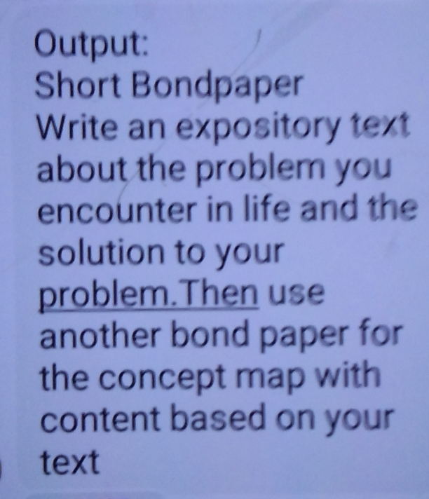 Output: 
Short Bondpaper 
Write an expository text 
about the problem you 
encounter in life and the 
solution to your 
problem.Then use 
another bond paper for 
the concept map with 
content based on your 
text