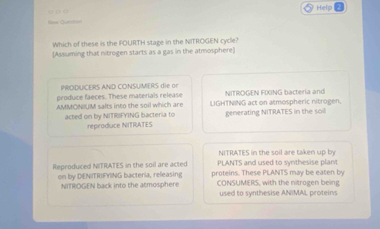 Help 2 
New Question 
Which of these is the FOURTH stage in the NITROGEN cycle? 
[Assuming that nitrogen starts as a gas in the atmosphere] 
PRODUCERS AND CONSUMERS die or 
produce faeces. These materials release NITROGEN FIXING bacteria and 
AMMONIUM salts into the soil which are LIGHTNING act on atmospheric nitrogen, 
acted on by NITRIFYING bacteria to generating NITRATES in the soil 
reproduce NITRATES 
NITRATES in the soil are taken up by 
Reproduced NITRATES in the soil are acted PLANTS and used to synthesise plant 
on by DENITRIFYING bacteria, releasing proteins. These PLANTS may be eaten by 
NITROGEN back into the atmosphere CONSUMERS, with the nitrogen being 
used to synthesise ANIMAL proteins