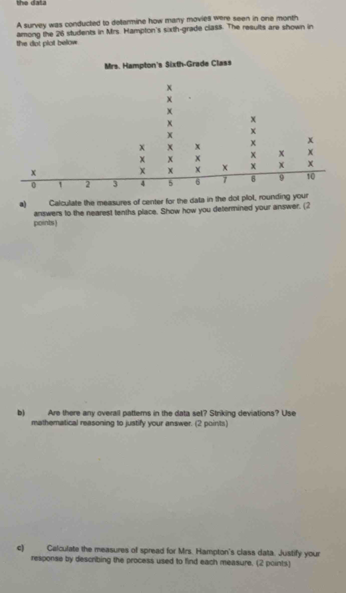 the data 
A survey was conducted to determine how many movies were seen in one month
among the 26 students in Mrs. Hampton's sixth-grade class. The results are shown in 
the dot plot below 
Mrs. Hampton's Sixth-Grade Class 
a) Calculate the measures of center for the data in the dot plot, rou 
answers to the nearest tenths place. Show how you determined your answer. (2 
points) 
b) Are there any overall patterns in the data set? Striking deviations? Use 
mathematical reasoning to justify your answer. (2 points) 
c) Calculate the measures of spread for Mrs. Hampton's class data. Justify your 
response by describing the process used to find each measure. (2 points)