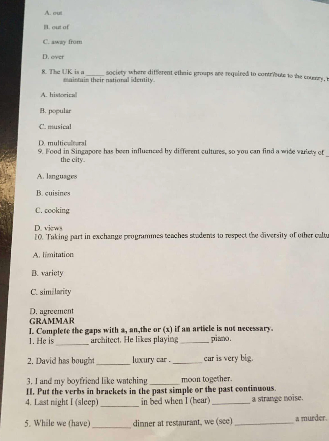 A. out
B. out of
C. away from
D. over
8. The UK is a_ society where different ethnic groups are required to contribute to the country, b
maintain their national identity.
A. historical
B. popular
C. musical
D. multicultural
9. Food in Singapore has been influenced by different cultures, so you can find a wide variety of
the city.
A. languages
B. cuisines
C. cooking
D. views
10. Taking part in exchange programmes teaches students to respect the diversity of other cultu
A. limitation
B. variety
C. similarity
D. agreement
GRAMMAR
I. Complete the gaps with a, an,the or (x) if an article is not necessary.
1. He is _architect. He likes playing_ piano.
2. David has bought_ luxury car . _car is very big.
3. I and my boyfriend like watching_ moon together.
II. Put the verbs in brackets in the past simple or the past continuous.
4. Last night I (sleep) _in bed when I (hear)_
a strange noise.
5. While we (have) _dinner at restaurant, we (see) _a murder.
