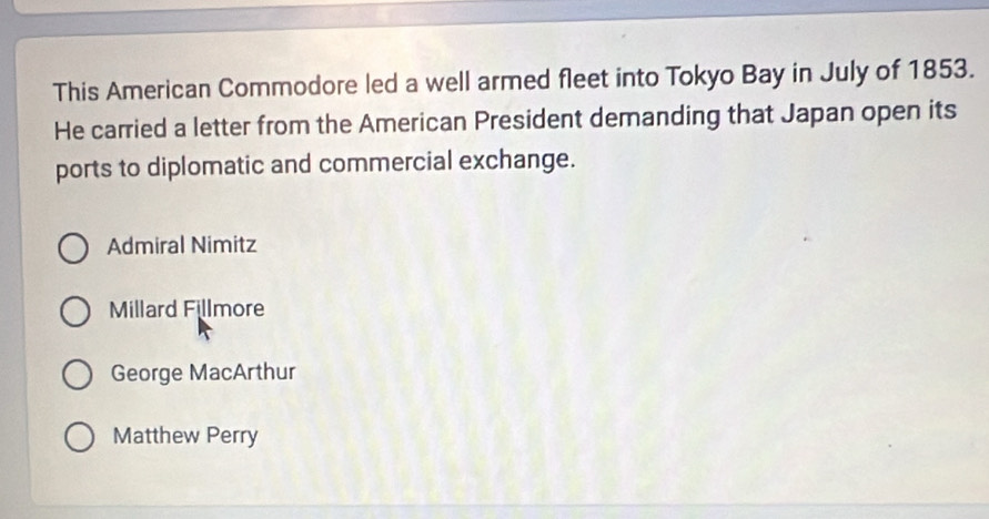 This American Commodore led a well armed fleet into Tokyo Bay in July of 1853.
He carried a letter from the American President demanding that Japan open its
ports to diplomatic and commercial exchange.
Admiral Nimitz
Millard Fillmore
George MacArthur
Matthew Perry