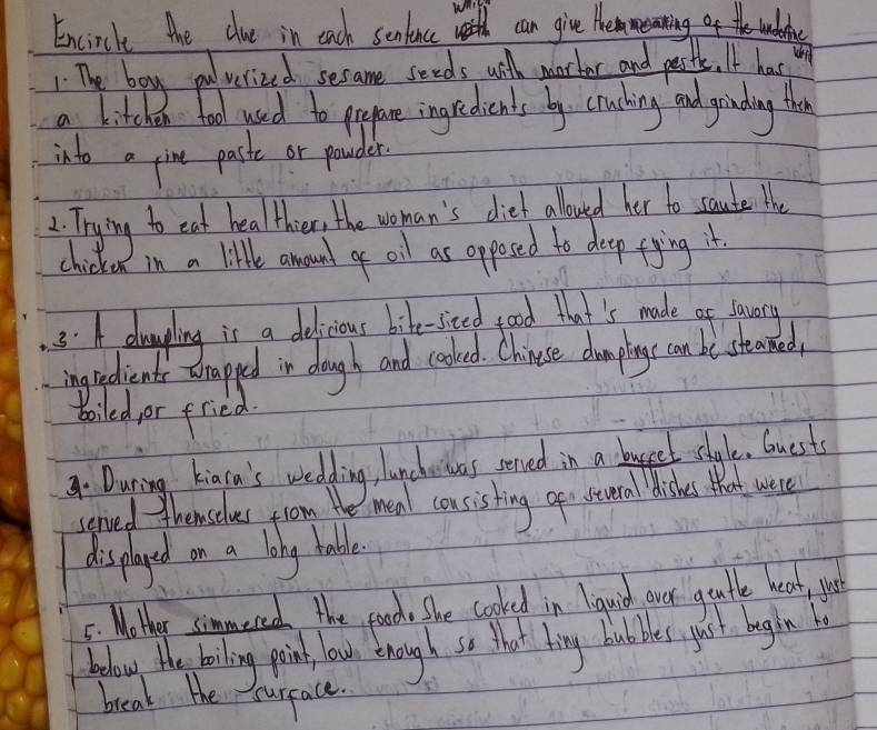 Encircle the due in each sentince can give themmearing of he wndalice 
. The boy poverized secame seeds will morther and petle. I has op 
a kitch an food used to prepare ingredients by. cruching and girding the 
into a pine paske or pouder 
2. Trying to eat healthier, the woman's diet allouyed her to saute e 
chicke in a little anound o oil as opposed to deep fying it. 
3.A alaping is a delicious bike- sted good that's made of lauete 
ingredients Erapped in daugh and cooled. Chinese dompiogs can be steamed 
boiled, or fried. 
During kiaca's wedding, lanchewas served in a buget style. Guests 
served themselves from the mea cousisting ger stcuera disks that wee 
displayed on a long table 
5: Mother simmered the good. She cooked in lauisd over guate hear, yor 
bodow the boiling point, louh though so that ting bubes just bagin 
break the surface.