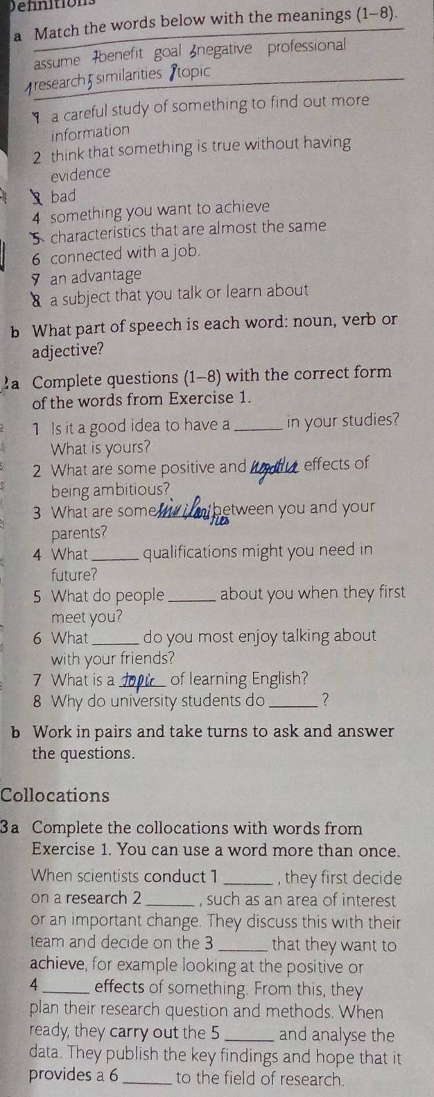 a Match the words below with the meanings (1-8) 
assume 7benefit goal negative professional 
research similarities Stopic 
a careful study of something to find out more 
information 
2 think that something is true without having 
evidence 
bad 
4 something you want to achieve 
S characteristics that are almost the same 
6 connected with a job. 
an advantage 
a subject that you talk or learn about 
b What part of speech is each word: noun, verb or 
adjective? 
2a Complete questions (1-8) with the correct form 
of the words from Exercise 1. 
1 Is it a good idea to have a_ in your studies? 
What is yours? 
2 What are some positive and_ effects of 
being ambitious? 
3 What are some netween you and your . 
parents? 
4 What_ qualifications might you need in 
future? 
5 What do people _about you when they first 
meet you? 
6 What_ do you most enjoy talking about 
with your friends? 
7 What is a _of learning English? 
8 Why do university students do _? 
b Work in pairs and take turns to ask and answer 
the questions. 
Collocations 
3a Complete the collocations with words from 
Exercise 1. You can use a word more than once. 
When scientists conduct 1 _, they first decide 
on a research 2 _, such as an area of interest 
or an important change. They discuss this with their 
team and decide on the 3 _that they want to 
achieve, for example looking at the positive or 
4_ effects of something. From this, they 
plan their research question and methods. When 
ready, they carry out the 5_ and analyse the 
data. They publish the key findings and hope that it 
provides a 6 _to the field of research.
