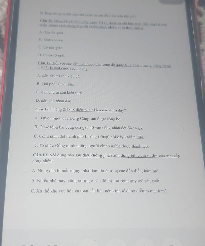 D. Dơn tôi sự ca đới của nhà moớc tự sản đầu tiểu trên thế giới.
CRu 36. Để 24/10 /1917 (tức ngày 6/11), đưới sự chi huy trực tiến của Lê-an.
quân chứng cách meng Nga đã chiếm được nhiều si trị then chội ở
A. Xm-lin-grat
B. Mat-xco-va.
C. Lê-nin-gràt
D. Pê-to-rô-gråt.
Cầu 17, Đối với các dân tộc thuộc địa trong để quốc Nga, Cách mạng tháng Mười
(1917) là một cuộc cách mạng
A. dân chú tư sản kiểu cũ
B. giải phóng dân tộc
C. dân chū tư sản kiểu mới,
D. dân chủ nhân dân.
Câu 18. Tháng 2/1848 diễn ra sự kiện nào dưới dây?
A. Tuyên ngôn của Đảng Cộng sản được công bố.
B. Cuộc tổng bãi công của gần 40 vạn công nhân đệt Si-ca-gô.
C. Công nhân dệt thành phố Li-ông (Pháp) nổi đậy khời nghĩa.
D. Tổ chức Đồng minh những người chính nghĩa được thành lập.
Cầu 19, Nội dung nào sau đây không phán ánh đúng bổi cánh ra đời của giai cấp
công nhân?
A. Nông dân bị mất ruộng, phải làm thuê trong các đồn điền, hầm mỏ.
B. Nhiều nhà máy, công xưởng ở các đô thị mở rộng quy mô sản xuất.
C. Xu thể khu vực hóa và toàn cầu hóa nền kinh tể đang diễn ra mạnh mẽ.