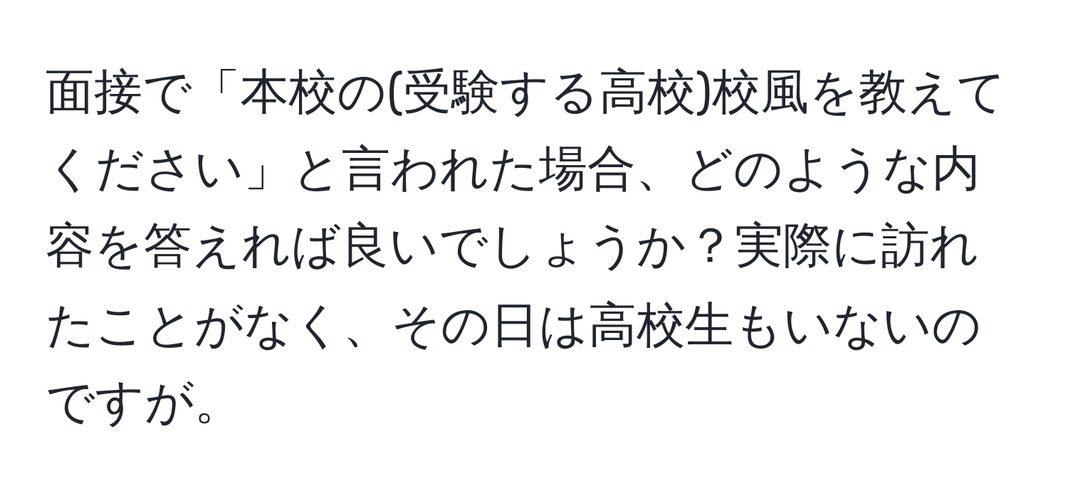 面接で「本校の(受験する高校)校風を教えてください」と言われた場合、どのような内容を答えれば良いでしょうか？実際に訪れたことがなく、その日は高校生もいないのですが。