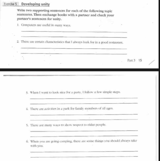 Developing unity 
Write two supporting sentences for each of the following topic 
sentences. Then exchange books with a partner and check your 
partner's sentences for unity. 
1. Computers are useful in many ways. 
_ 
_ 
2. There are certain characteristics that I always look for in a good restaurant. 
_ 
_ 
Part 3 15 
3. When I want to look nice for a party, I follow a few simple steps. 
_ 
_ 
4. There are activities in a park for family members of all ages. 
_ 
_ 
5. There are many ways to show respect to older people. 
_ 
_ 
6. When you are going camping, there are some things you should always take 
with you. 
_ 
_