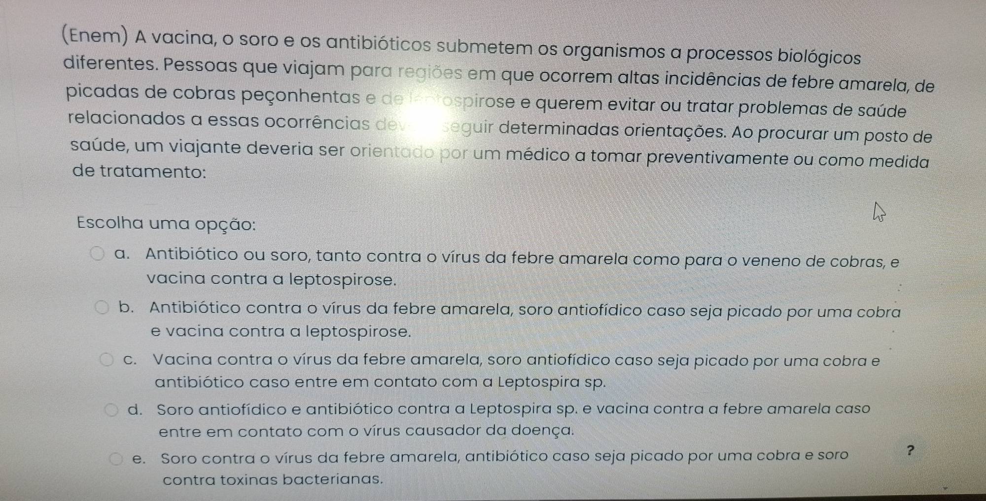 (Enem) A vacina, o soro e os antibióticos submetem os organismos a processos biológicos
diferentes. Pessoas que viajam para regiões em que ocorrem altas incidências de febre amarela, de
picadas de cobras peçonhentas e de lentospirose e querem evitar ou tratar problemas de saúde
relacionados a essas ocorrências deveaseguir determinadas orientações. Ao procurar um posto de
saúde, um viajante deveria ser orientado por um médico a tomar preventivamente ou como medida
de tratamento:
Escolha uma opção:
a. Antibiótico ou soro, tanto contra o vírus da febre amarela como para o veneno de cobras, e
vacina contra a leptospirose.
b. Antibiótico contra o vírus da febre amarela, soro antiofídico caso seja picado por uma cobra
e vacina contra a leptospirose.
c. Vacina contra o vírus da febre amarela, soro antiofídico caso seja picado por uma cobra e
antibiótico caso entre em contato com a Leptospira sp.
d. Soro antiofídico e antibiótico contra a Leptospira sp. e vacina contra a febre amarela caso
entre em contato com o vírus causador da doença.
e. Soro contra o vírus da febre amarela, antibiótico caso seja picado por uma cobra e soro
?
contra toxinas bacterianas.