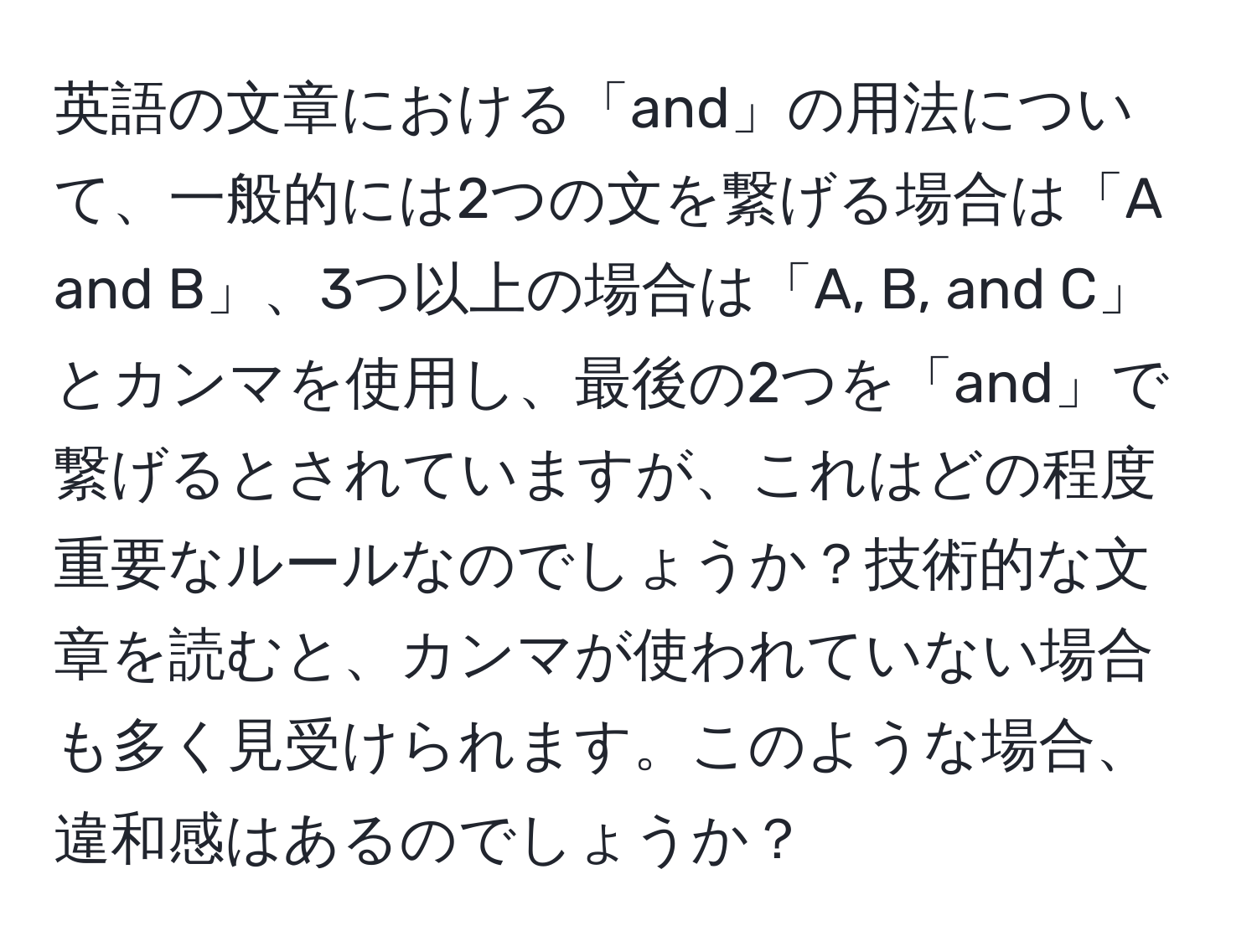 英語の文章における「and」の用法について、一般的には2つの文を繋げる場合は「A and B」、3つ以上の場合は「A, B, and C」とカンマを使用し、最後の2つを「and」で繋げるとされていますが、これはどの程度重要なルールなのでしょうか？技術的な文章を読むと、カンマが使われていない場合も多く見受けられます。このような場合、違和感はあるのでしょうか？