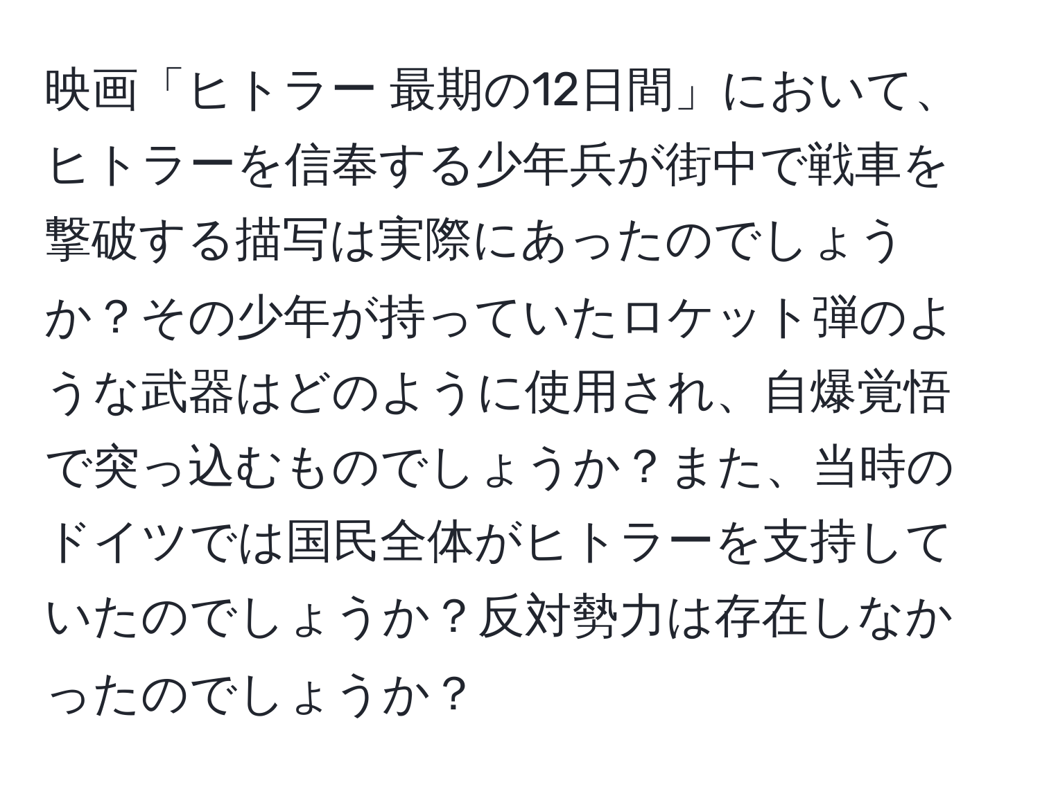映画「ヒトラー 最期の12日間」において、ヒトラーを信奉する少年兵が街中で戦車を撃破する描写は実際にあったのでしょうか？その少年が持っていたロケット弾のような武器はどのように使用され、自爆覚悟で突っ込むものでしょうか？また、当時のドイツでは国民全体がヒトラーを支持していたのでしょうか？反対勢力は存在しなかったのでしょうか？