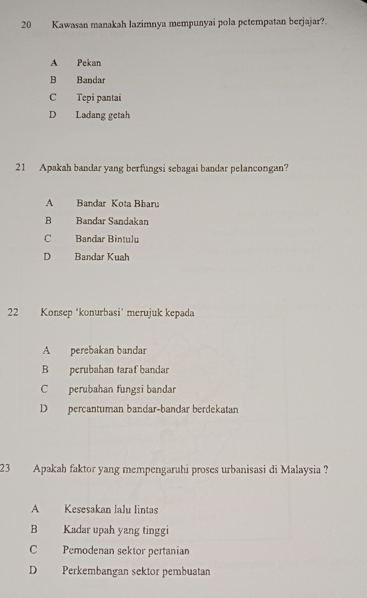 Kawasan manakah lazimnya mempunyai pola petempatan berjajar?.
A Pekan
B Bandar
C Tepi pantai
D Ladang getah
21 Apakah bandar yang berfungsi sebagai bandar pelancongan?
A Bandar Kota Bharu
B Bandar Sandakan
C Bandar Bintulu
D Bandar Kuah
22 Konsep ‘konurbasi’ merujuk kepada
A perebakan bandar
B perubahan taraf bandar
C perubahan fungsi bandar
D percantuman bandar-bandar berdekatan
23 Apakah faktor yang mempengaruhi proses urbanisasi di Malaysia ?
A Kesesakan lalu lintas
B Kadar upah yang tinggi
C Pemodenan sektor pertanian
D Perkembangan sektor pembuatan