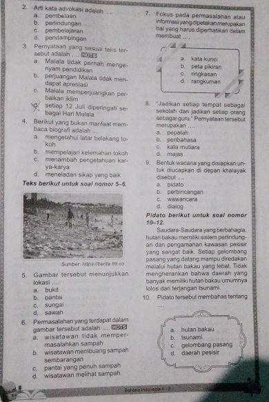 Arti kata advokasi adalah .. 7. Fokus pada permasalahan atau
a. pembelaan
b. perlindungan informasi yang dipetakan merupakan
c. pembelajaran hal yang harus diperhatikan dallam .
d. pendampingan membuat ....
3. Pemyataan yang sesual teks ter-
sebut adalah ....
a. Malaia tidak pernah menge- b. peta pikiran a kata kunci
nyam pendidikan
b. perjuangan Malala tidak men- d. rangkuman c. ringkasan
dapat apresias
c. Malala memperjuangkan per-
baikan iklim
       
setiap 12 Juli diperingati se- 8. "Jadikan setiap tempat sebagai
bagai Hari Malala sekolah dan jadikan seliap orang 
4. Berikut yang bukan manfaat mem merupakan .... sebagai guru.' Pernyataan tersebut
baca biografi adalah ....
a. mengetahui latar belakang to b. peribahasa a. pepatah
koh
b. mempelajari kelemahan tokoh d. majas c. kata mutiara
c. menambah pengetahuan kar- 9. Bentuk wacana yang disiapkan un-
ya-karya
d. meneladan sikap yang baik  tuk diucapkan di depan khalayak 
disebut ....
Teks berikut untuk soal nomor 5-6. a pidalo
b. perbincangan
C. wawancara
d. dialog
Pidato berikut untuk soal nomor
10-12.
Saudara-Saudara yang berbahagia,
hutan bakau memiliki sistem perlindung-
an dan pengamänan kawasan pesis 
yang sangat baik. Setlap gelombang
pasang yang datang mampu diredakan
Sumber: htps
a bukit lolos dari terjangan tsunami.
b. pantai 10. Pidato tersebut membahas tentang
c. sungai
d. sawah
6. Permasalahan yang terdapat dalam
gambar tersebut adalah ....
a. wisatawan tidak memper- b. Isunami a. hutan bakau
masalahkan sampah
b. wisatawan membuang sampah d. daerah pesisir c. gelombang pasang
sembarangan
c. pantai yang penuh sampah
d. wisatawan melihat sampah
Bahasa Indosesia 6 - 2