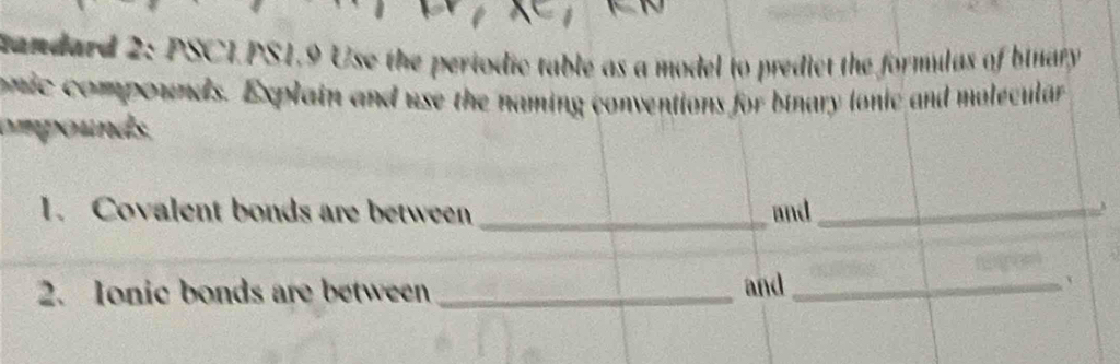 candard 2: PSCI.PS1,9 Use the periodic table as a model to predict the formulas of binary 
onic compounds. Explain and use the naming conventions for binary lonic and molecular 
ompounds. 
1. Covalent bonds are between _and_ 
_ 
2. Ionic bonds are between _and_ 
、