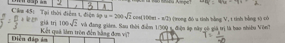 ạ ch là bảo nhều Ampe? 
A. 
Câu 45: Tại thời điểm t, điện áp u=200sqrt(2)cos (100π t-π /2) (trong đó u tính bằng V, t tính bằng s) có 
giá trị 100sqrt(2) và đang giảm. Sau thời điểm 1/300 s, điện áp này có giá trị là bao nhiêu Vôn? 
Kết quả làm tròn đến hằng đơn vị? 
Điền đáp án