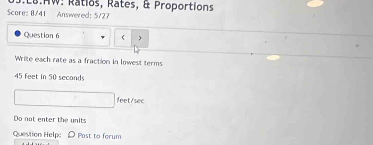 L8.HW: Ratios, Rates, & Proportions 
Score: 8/41 Answered: 5/27 
Question 6 < > 
Write each rate as a fraction in lowest terms
45 feet in 50 seconds
feet/sec
Do not enter the units 
Question Help: Post to forum