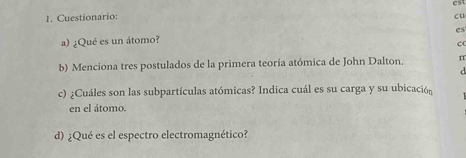 est 
1. Cuestionario: 
cu 
es 
a) ¿Qué es un átomo? 
C 
b) Menciona tres postulados de la primera teoría atómica de John Dalton. 
n 
d 
c) ¿Cuáles son las subpartículas atómicas? Indica cuál es su carga y su ubicación 
en el átomo. 
d) ¿Qué es el espectro electromagnético?