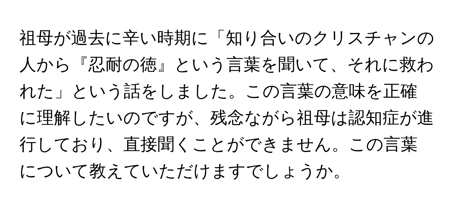 祖母が過去に辛い時期に「知り合いのクリスチャンの人から『忍耐の徳』という言葉を聞いて、それに救われた」という話をしました。この言葉の意味を正確に理解したいのですが、残念ながら祖母は認知症が進行しており、直接聞くことができません。この言葉について教えていただけますでしょうか。