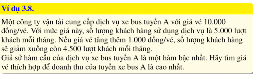 Ví dụ 3.8. 
Một công ty vận tải cung cấp dịch vụ xe bus tuyến A với giá vé 10.000
đồng/vé. Với mức giá này, số lượng khách hàng sử dụng dịch vụ là 5.000 lượt 
khách mỗi tháng. Nếu giá vé tăng thêm 1.000 đồng/vé, số lượng khách hàng 
sẽ giảm xuống còn 4.500 lượt khách mỗi tháng. 
Giả sử hàm cầu của dịch vụ xe bus tuyến A là một hàm bậc nhất. Hãy tìm giá 
vé thích hợp để doanh thu của tuyến xe bus A là cao nhất.