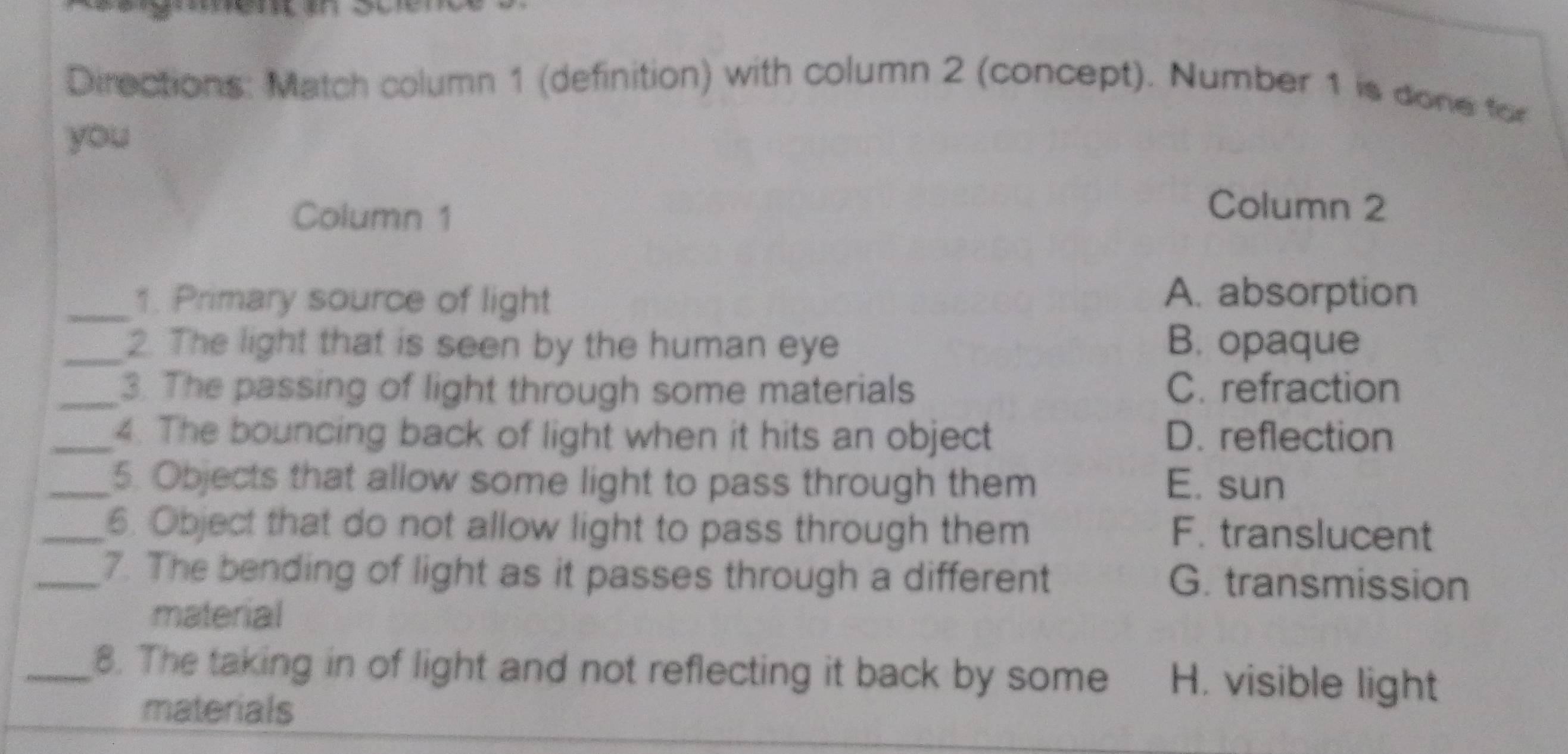 Directions: Match column 1 (definition) with column 2 (concept). Number 1 is done for
you
Column 1
Column 2
_1. Primary source of light A. absorption
_2. The light that is seen by the human eye B. opaque
_3. The passing of light through some materials C. refraction
_4. The bouncing back of light when it hits an object D. reflection
_5. Objects that allow some light to pass through them E. sun
_6. Object that do not allow light to pass through them F. translucent
_7. The bending of light as it passes through a different G. transmission
material
_8. The taking in of light and not reflecting it back by some H. visible light
materials