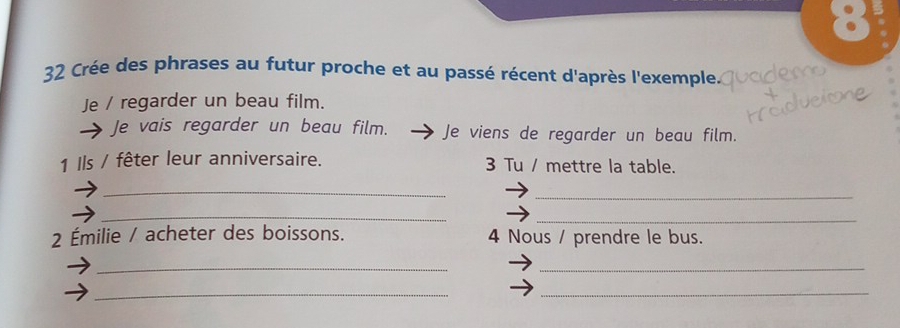 8 
32 Crée des phrases au futur proche et au passé récent d'après l'exemple. 
Je / regarder un beau film. 
Je vais regarder un beau film. Je viens de regarder un beau film. 
1 Ils / fêter leur anniversaire. 3 Tu / mettre la table. 
_ 
_ 
_ 
_ 
2 Émilie / acheter des boissons. 4 Nous / prendre le bus. 
_ 
_ 
_ 
_