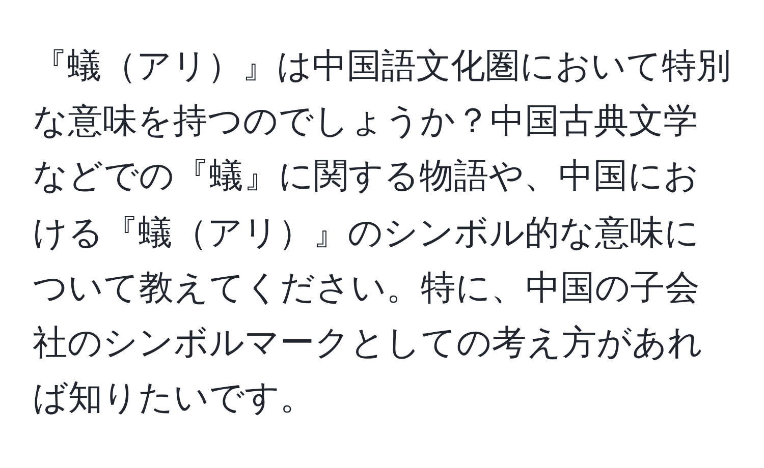 『蟻アリ』は中国語文化圏において特別な意味を持つのでしょうか？中国古典文学などでの『蟻』に関する物語や、中国における『蟻アリ』のシンボル的な意味について教えてください。特に、中国の子会社のシンボルマークとしての考え方があれば知りたいです。