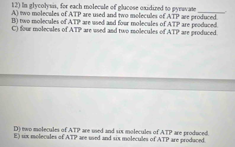 In glycolysis, for each molecule of glucose oxidized to pyruvate_
A) two molecules of ATP are used and two molecules of ATP are produced.
B) two molecules of ATP are used and four molecules of ATP are produced.
C) four molecules of ATP are used and two molecules of ATP are produced.
D) two molecules of ATP are used and six molecules of ATP are produced.
E) six molecules of ATP are used and six molecules of ATP are produced.