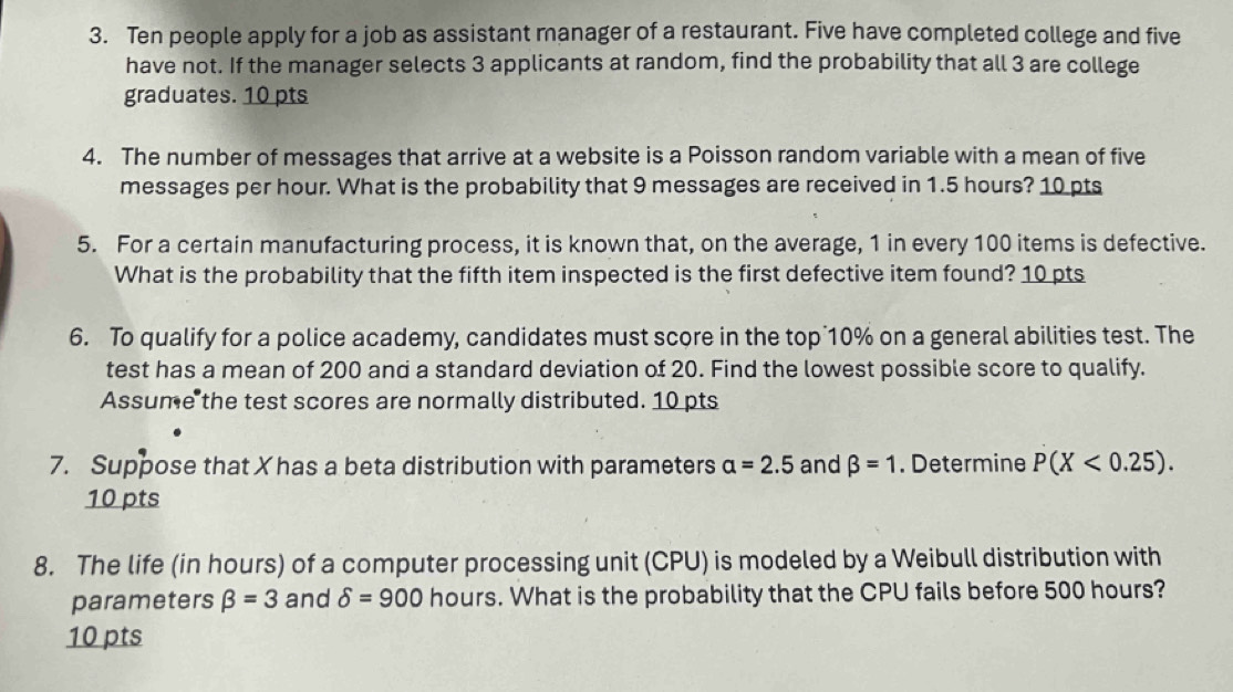 Ten people apply for a job as assistant manager of a restaurant. Five have completed college and five 
have not. If the manager selects 3 applicants at random, find the probability that all 3 are college 
graduates. 10 pts 
4. The number of messages that arrive at a website is a Poisson random variable with a mean of five 
messages per hour. What is the probability that 9 messages are received in 1.5 hours? 10 pts 
5. For a certain manufacturing process, it is known that, on the average, 1 in every 100 items is defective. 
What is the probability that the fifth item inspected is the first defective item found? 10 pts 
6. To qualify for a police academy, candidates must score in the top 10% on a general abilities test. The 
test has a mean of 200 and a standard deviation of 20. Find the lowest possible score to qualify. 
Assume the test scores are normally distributed. 10 pts 
7. Suppose that X has a beta distribution with parameters a=2.5 and beta =1. Determine P(X<0.25). 
10 pts 
8. The life (in hours) of a computer processing unit (CPU) is modeled by a Weibull distribution with 
parameters beta =3 and delta =900 hours. What is the probability that the CPU fails before 500 hours? 
10 pts