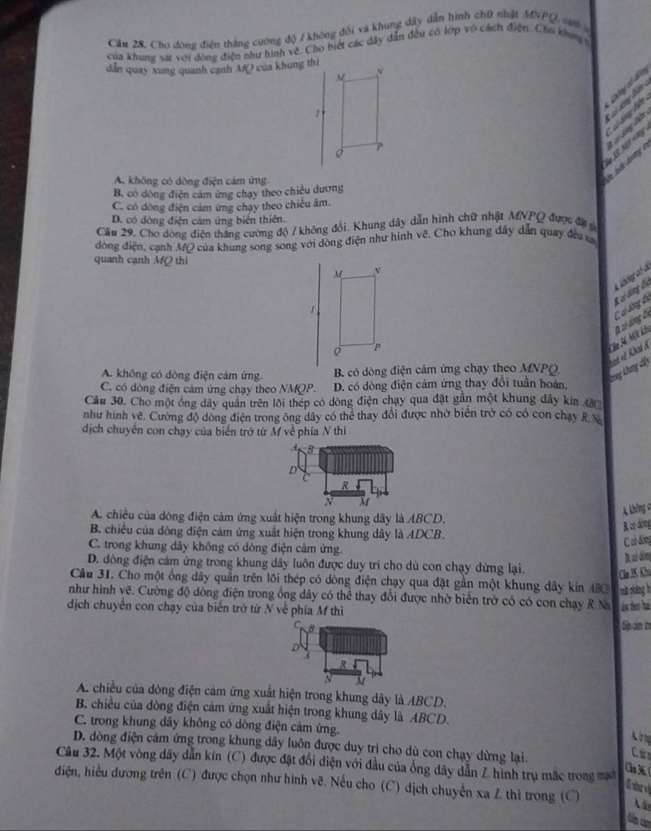 Cho đòng điện thắng cường độ / không đổi và khung dây dẫn hình chữ nhật MNPQ, sư 
của khung sát với đòng điện như hình vệ. Cho biệt các dây dẫn đều có lớp vô cách điện. Cho khung g
dẫn quay xung quanh cạnh MQ của khung thì
ca lng ct din
d ó  d ông âm
L  . M v     d ung lên
A. không có dòng điện cảm ứng.
B. có dông điện cảm ứng chạy theo chiều dương
C. có dóng điện cảm ứng chạy theo chiều âm.
D. có dòng điện cảm ứng biến thiên.
Cầu 29. Cho dòng điện thăng cường độ / không đổi. Khung dây dẫn hình chữ nhật MNPQ được đự g
đòng điện, cạnh MQ của khung song song với dòng điện như hình về. Cho khung dây dẫn quay đều v
quanh cạnh MQ thì
M N
Liblogaf d
1
P
Ca Xí Một khi 0 có động đi C có động đị K có động đấc
A. không có dòng điện cảm ứng.  B. có dòng điện cảm ứng chạy theo MNPQ
Tương khưng dây v  à vệ ho &
C. có dòng điện cảm ứng chạy theo NMQP. D. có dòng điện cảm ứng thay đổi tuần hoàn.
Cău 30. Cho một ống dây quần trên lõi thép có dòng điện chạy qua đặt gần một khung dây kin ABC
như hình vẽ. Cường độ dòng điện trong ông dây có thể thay đổi được nhờ biển trở có có con chạy R N
dịch chuyển con chạy của biển trở từ M về phía N thì
A B
D
c
R
N
A chiều của dòng điện cảm ứng xuất hiện trong khung dây là ABCD.
không c
B. chiều của dòng điện cảm ứng xuất hiện trong khung dây là ADCB.
B. có dòng
C. có đòng
C. trong khung dây không có dòng điện cảm ứng.
D. có dòmg
D. dông điện cảm ứng trong khung dây luôn được duy trì cho dù con chạy dừng lại.
Cầa 35: Khu
Câu 31. Cho một ống dây quần trên lõi thép có dòng điện chạy qua đặt gần một khung dây kin ABC mặt phẳng h
như hình vẽ. Cường độ dòng điện trong ống dây có thể thay đổi được nhờ biến trở có có con chạy R X dọc tho haa
dịch chuyển con chạy của biến trở từ N về phía M thì
B diên ciêm im
D
A
R
N C
A. chiều của dòng điện cảm ứng xuất hiện trong khung dây là ABCD.
B. chiều của dòng điện cảm ứng xuất hiện trong khung dây là ABCD.
C. trong khung dây không có dòng điện cảm ứng.
Nông
D. dòng điện cảm ứng trong khung dây luôn được duy trị cho dù con chạy dừng lại.
Care
Câu 32. Một vòng dây dẫn kín (C) được đặt đối diện với đầu của ống dây dẫn L hình trụ mắc trong mạ
điện, hiểu dương trên (C) được chọn như hình vẽ. Nếu cho (C) dịch chuyển xa L thì trong (C)
l nh và
Gim cảm