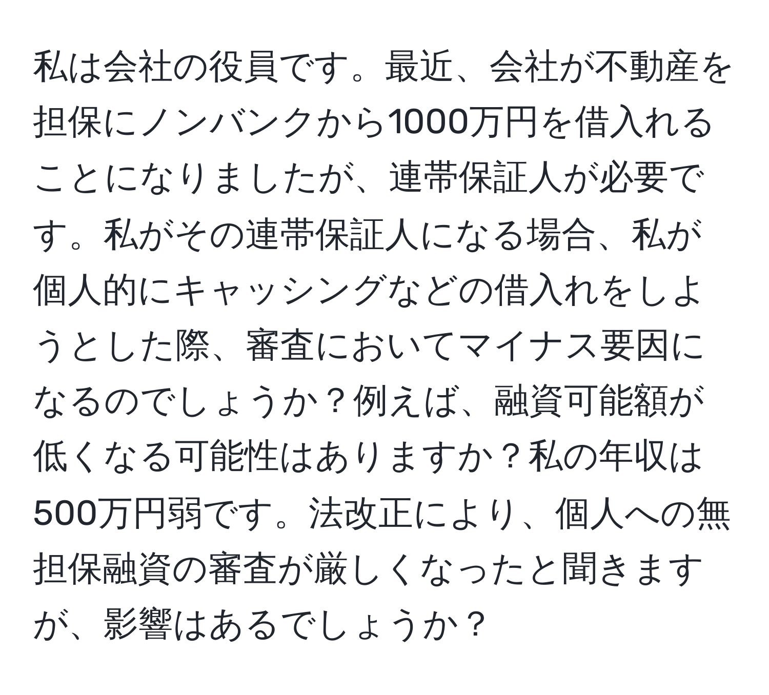 私は会社の役員です。最近、会社が不動産を担保にノンバンクから1000万円を借入れることになりましたが、連帯保証人が必要です。私がその連帯保証人になる場合、私が個人的にキャッシングなどの借入れをしようとした際、審査においてマイナス要因になるのでしょうか？例えば、融資可能額が低くなる可能性はありますか？私の年収は500万円弱です。法改正により、個人への無担保融資の審査が厳しくなったと聞きますが、影響はあるでしょうか？