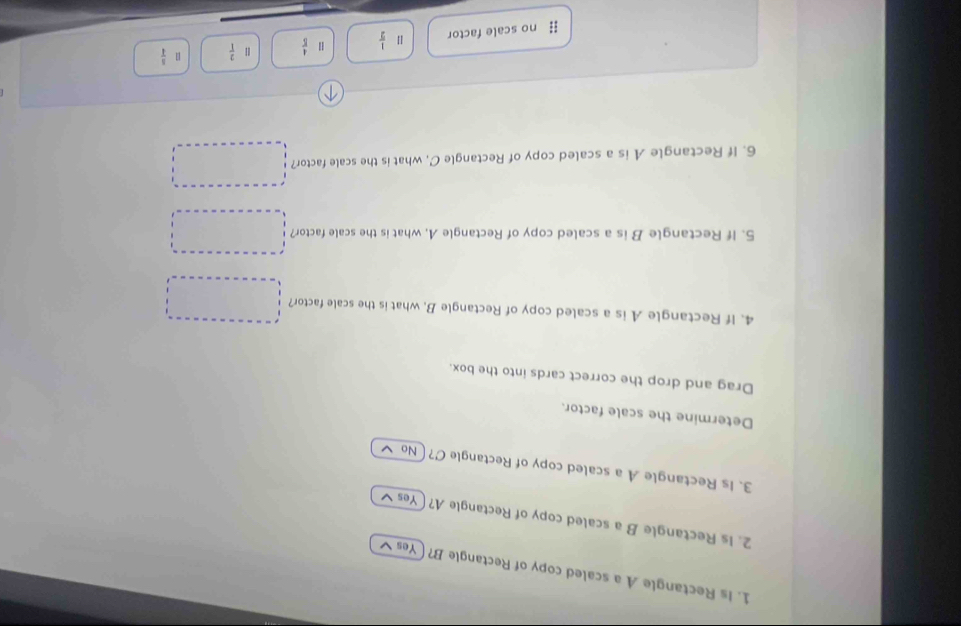 Is Rectangle A a scaled copy of Rectangle B? ( Yes ✔
2. Is Rectangle B a scaled copy of Rectangle A? Yes ✔
3. Is Rectangle A a scaled copy of Rectangle C?  No
Determine the scale factor.
Drag and drop the correct cards into the box.
4. If Rectangle A is a scaled copy of Rectangle B, what is the scale factor?
5. If Rectangle B is a scaled copy of Rectangle A, what is the scale factor?
6. If Rectangle A is a scaled copy of Rectangle C, what is the scale factor?
# no scale factor  1/2   4/5   2/1  1  5/4 