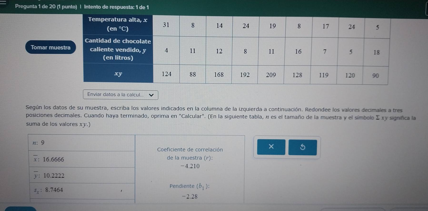 Pregunta 1 de 20 (1 punto) | Intento de respuesta: 1 de 1 
Tomar mue 
Enviar datos a la calcul... 
Según los datos de su muestra, escriba los valores indicados en la columna de la izquierda a continuación. Redondee los valores decimales a tres 
posiciones decimales. Cuando haya terminado, oprima en "Calcular". (En la siguiente tabla, n es el tamaño de la muestra y el símbolo Σ xy significa la 
suma de los valores xy.)
n: 9
Coeficiente de correlación 
× 5
: 16.6666 de la muestra (r):
-4.210
: 10.2222
s_x : 8.7464
Pendiente (b_1) :
-2.28