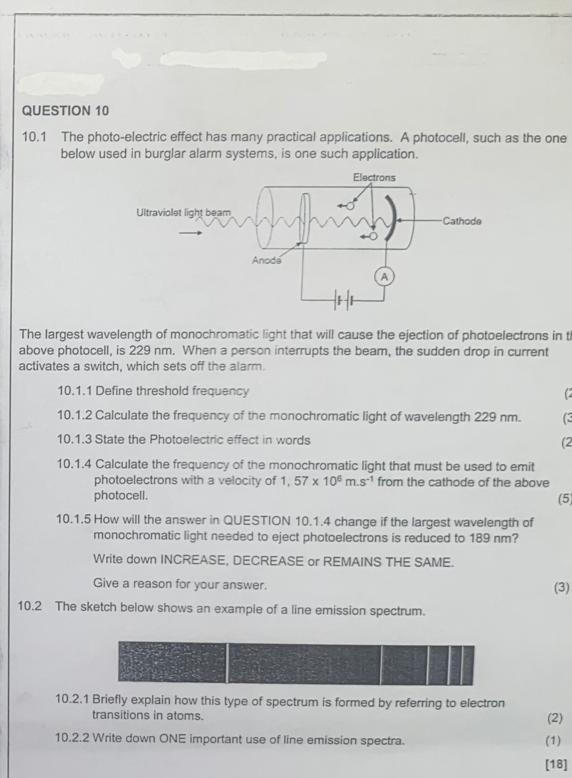 10.1 The photo-electric effect has many practical applications. A photocell, such as the one 
below used in burglar alarm systems, is one such application. 
The largest wavelength of monochromatic light that will cause the ejection of photoelectrons in t 
above photocell, is 229 nm. When a person interrupts the beam, the sudden drop in current 
activates a switch, which sets off the alarm. 
10.1.1 Define threshold frequency  
10.1.2 Calculate the frequency of the monochromatic light of wavelength 229 nm. ( 
10.1.3 State the Photoelectric effect in words (2 
10.1.4 Calculate the frequency of the monochromatic light that must be used to emit 
photoelectrons with a velocity of 1.57* 10^6m.s^(-1) from the cathode of the above 
photocell. 
(5) 
10.1.5 How will the answer in QUESTION 10.1.4 change if the largest wavelength of 
monochromatic light needed to eject photoelectrons is reduced to 189 nm? 
Write down INCREASE, DECREASE or REMAINS THE SAME. 
Give a reason for your answer. (3) 
10.2 The sketch below shows an example of a line emission spectrum. 
10.2.1 Briefly explain how this type of spectrum is formed by referring to electron (2) 
transitions in atoms. 
10.2.2 Write down ONE important use of line emission spectra. (1) 
[18]