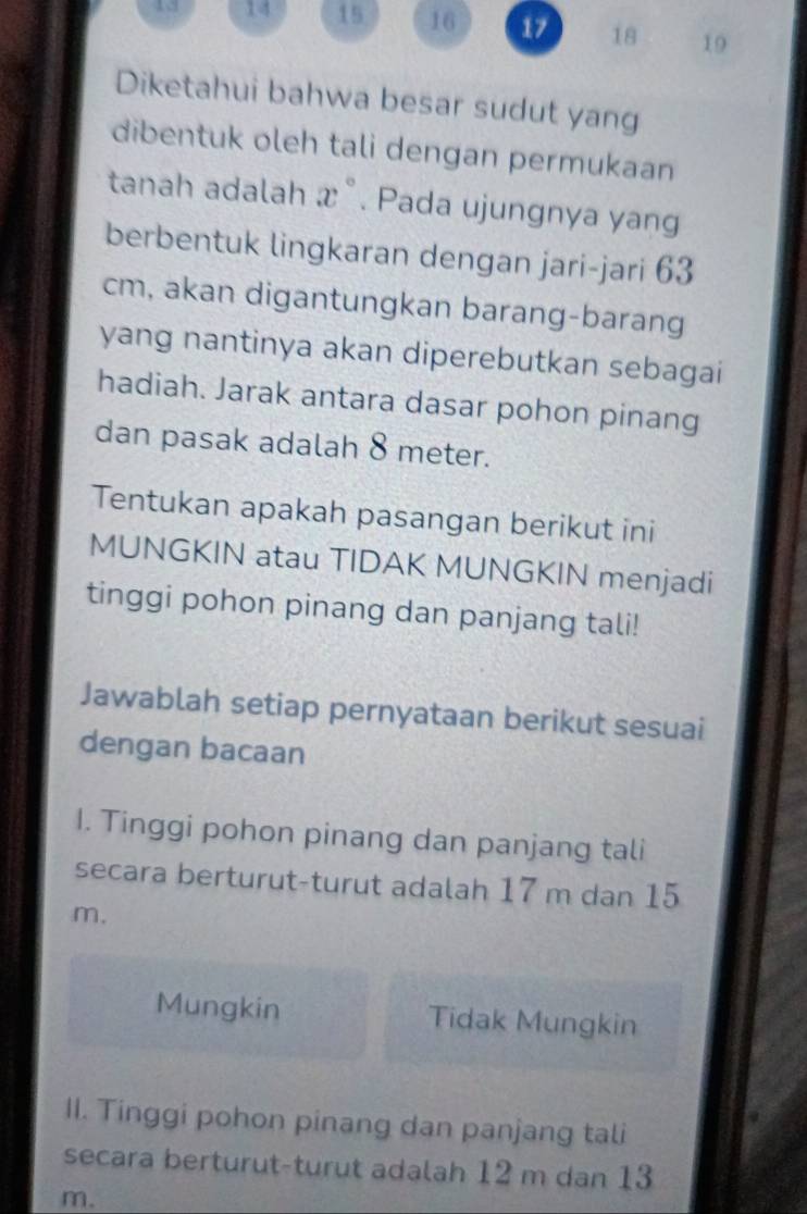 13 14 15 16 17 18 19
Diketahui bahwa besar sudut yang
dibentuk oleh tali dengan permukaan
tanah adalah x°. Pada ujungnya yang
berbentuk lingkaran dengan jari-jari 63
cm, akan digantungkan barang-barang
yang nantinya akan diperebutkan sebagai
hadiah. Jarak antara dasar pohon pinang
dan pasak adalah 8 meter.
Tentukan apakah pasangan berikut ini
MUNGKIN atau TIDAK MUNGKIN menjadi
tinggi pohon pinang dan panjang tali!
Jawablah setiap pernyataan berikut sesuai
dengan bacaan
I. Tinggi pohon pinang dan panjang tali
secara berturut-turut adalah 17 m dan 15
m.
Mungkin Tidak Mungkin
II. Tinggi pohon pinang dan panjang tali
secara berturut-turut adalah 12 m dan 13
m.